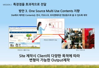 MISSION 2

특장점을 효과적으로 전달

방안 3. One Source Multi Use Contents 지향
Site에서 제작된 Contents는 전시, 키오스크, 프리젠테이션 영상등으로 쓸 수 있도록 제작

POSCO 연료전지 Site

POSCO 그룹사 Site

전시, 키오스크

Site 제작시 Client의 다양한 목적에 따라
변형이 가능한 Output제작

 