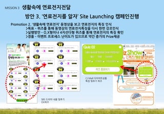 MISSION 3

생활속에 연료전지전달
방안 3. ‘연료전지를 알자’ Site Launching 캠페인진행

Promotion 2. ‘생활속에 연료전지’ 동영상을 보고 연료전지의 특징 인식
>목표 – 퀴즈를 통해 동영상의 연료전지특징을 다시 한번 강조인식
>실행방안 – O,X형이나 4지선다형 퀴즈를 통해 연료전지의 특징 확인
>경품 – 이벤트 프로세스 난이도가 있으므로 약간 중가의 Prize제공

CJ Mall 다이어트상품
특징 맞추기 퀴즈

SBS 드라마 내용 맞추기
OX퀴즈

 