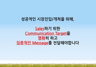 성공적인 시장진입/개척을 위해,
Sales하기 위한
Communication Target을
명확히 하고
집중적인 Message를 전달해야합니다

 
