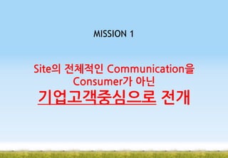 MISSION 1

Site의 전체적인 Communication을
Consumer가 아닌

기업고객중심으로 전개

 