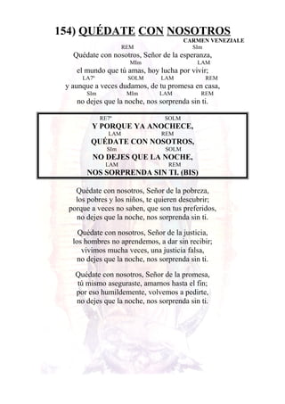 154) QUÉDATE CON NOSOTROS
CARMEN VENEZIALE
REM SIm
Quédate con nosotros, Señor de la esperanza,
MIm LAM
el mundo que tú amas, hoy lucha por vivir;
LA7º SOLM LAM REM
y aunque a veces dudamos, de tu promesa en casa,
SIm MIm LAM REM
no dejes que la noche, nos sorprenda sin ti.
RE7º SOLM
Y PORQUE YA ANOCHECE,
LAM REM
QUÉDATE CON NOSOTROS,
SIm SOLM
NO DEJES QUE LA NOCHE,
LAM REM
NOS SORPRENDA SIN TI. (BIS)
Quédate con nosotros, Señor de la pobreza,
los pobres y los niños, te quieren descubrir;
porque a veces no saben, que son tus preferidos,
no dejes que la noche, nos sorprenda sin ti.
Quédate con nosotros, Señor de la justicia,
los hombres no aprendemos, a dar sin recibir;
vivimos mucha veces, una justicia falsa,
no dejes que la noche, nos sorprenda sin ti.
Quédate con nosotros, Señor de la promesa,
tú mismo aseguraste, amarnos hasta el fin;
por eso humildemente, volvemos a pedirte,
no dejes que la noche, nos sorprenda sin ti.
 