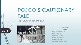 POSCO’S CAUTIONARY
TALE
THE FUTURE OF FDI IN INDIA
LBSIM, DELHI
1st Year
Rinky Sachdeva (146)
Rohit Jain (147)
Atul Mathur (149)
Munish Mittal (151)
Aditya Goel (161)
Satyam K. Saxena (180)

 