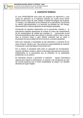 UNIVERSIDAD NACIONAL ABIERTA Y A DISTANCIA – UNAD
Escuela de Ciencias Agrícolas, Pecuarias y del Medio Ambiente
Protocolo de prácticas de la Escuela – versión 2010
15
6. CONTEXTO TEÒRICO
El curso POSCOSECHA hace parte del programa de Agronomía y cuyo
campo de aplicación es la ingeniería aplicada por cuanto busca formar
talento humano capaz de crear, adaptar y adoptar tecnologías que propicien
un manejo y uso adecuados de los productos en la poscosecha, que permita
su máximo aprovechamiento y la reducción de pérdidas por mal manejo,
desconocimiento y falta de aplicación de tecnologías apropiadas.
Comprende los aspectos relacionados con la precosecha, cosecha y la
poscosecha mediante operaciones de manejo en busca del mantenimiento
de las características de calidad que propicien la conservación en una
forma tecnocientífica y ética, para ofrecer un alimento nutritivo, sano e inocuo
para el consumo fresco o para obtener productos que se vayan a
procesados de buena calidad de forma continua y a precios asequibles.
Este curso responde a necesidades de tipo alimentario y nutricional de los
seres humanos, debido a que hace parte de la responsabilidad de mantener
la producción y que esta llegue al consumidor final
Por lo anterior, el estudiante debe estar en capacidad de conceptualizar,
describir, identificar, analizar y aplicar la tecnología adecuada para solucionar
problemáticas en la poscosecha que se presenten en su desempeño
profesional y en su entorno.
Es importante conocer y aprovechar el potencial agrario Colombiano y
regional para mejorar la alimentación, la nutrición y las condiciones de vida
de muchas personas que no tienen posibilidades de adquirir con facilidad
alimentos de origen Vegetal.
 