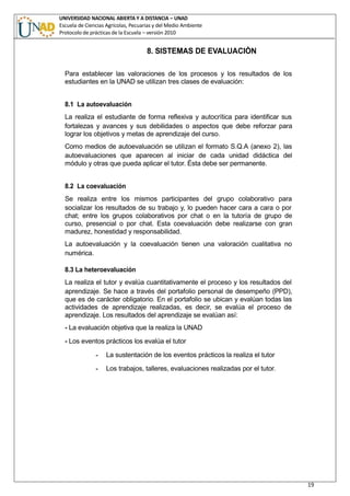 UNIVERSIDAD NACIONAL ABIERTA Y A DISTANCIA – UNAD
Escuela de Ciencias Agrícolas, Pecuarias y del Medio Ambiente
Protocolo de prácticas de la Escuela – versión 2010
19
8. SISTEMAS DE EVALUACIÒN
Para establecer las valoraciones de los procesos y los resultados de los
estudiantes en la UNAD se utilizan tres clases de evaluación:
8.1 La autoevaluación
La realiza el estudiante de forma reflexiva y autocrítica para identificar sus
fortalezas y avances y sus debilidades o aspectos que debe reforzar para
lograr los objetivos y metas de aprendizaje del curso.
Como medios de autoevaluación se utilizan el formato S.Q.A (anexo 2), las
autoevaluaciones que aparecen al iniciar de cada unidad didáctica del
módulo y otras que pueda aplicar el tutor. Ésta debe ser permanente.
8.2 La coevaluación
Se realiza entre los mismos participantes del grupo colaborativo para
socializar los resultados de su trabajo y, lo pueden hacer cara a cara o por
chat; entre los grupos colaborativos por chat o en la tutoría de grupo de
curso, presencial o por chat. Esta coevaluación debe realizarse con gran
madurez, honestidad y responsabilidad.
La autoevaluación y la coevaluación tienen una valoración cualitativa no
numérica.
8.3 La heteroevaluación
La realiza el tutor y evalúa cuantitativamente el proceso y los resultados del
aprendizaje. Se hace a través del portafolio personal de desempeño (PPD),
que es de carácter obligatorio. En el portafolio se ubican y evalúan todas las
actividades de aprendizaje realizadas, es decir, se evalúa el proceso de
aprendizaje. Los resultados del aprendizaje se evalúan así:
- La evaluación objetiva que la realiza la UNAD
- Los eventos prácticos los evalúa el tutor
- La sustentación de los eventos prácticos la realiza el tutor
- Los trabajos, talleres, evaluaciones realizadas por el tutor.
 