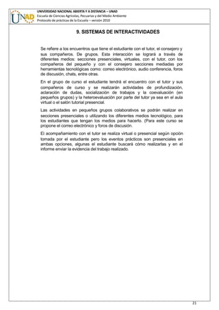 UNIVERSIDAD NACIONAL ABIERTA Y A DISTANCIA – UNAD
Escuela de Ciencias Agrícolas, Pecuarias y del Medio Ambiente
Protocolo de prácticas de la Escuela – versión 2010
21
9. SISTEMAS DE INTERACTIVIDADES
Se refiere a los encuentros que tiene el estudiante con el tutor, el consejero y
sus compañeros. De grupos. Esta interacción se logrará a través de
diferentes medios: secciones presenciales, virtuales, con el tutor, con los
compañeros del pequeño y con el consejero secciones mediadas por
herramientas tecnológicas como: correo electrónico, audio conferencia, foros
de discusión, chats, entre otras.
En el grupo de curso el estudiante tendrá el encuentro con el tutor y sus
compañeros de curso y se realizarán actividades de profundización,
aclaración de dudas, socialización de trabajos y la coevaluación (en
pequeños grupos) y la heteroevaluación por parte del tutor ya sea en el aula
virtual o el salón tutorial presencial.
Las actividades en pequeños grupos colaborativos se podrán realizar en
secciones presenciales o utilizando los diferentes medios tecnológico, para
los estudiantes que tengan los medios para hacerlo. (Para este curso se
propone el correo electrónico y foros de discusión.
El acompañamiento con el tutor se realiza virtual o presencial según opción
tomada por el estudiante pero los eventos prácticos son presenciales en
ambas opciones, algunas el estudiante buscará cómo realizarlas y en el
informe enviar la evidencia del trabajo realizado.
 
