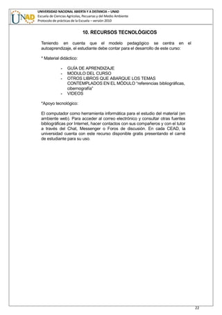 UNIVERSIDAD NACIONAL ABIERTA Y A DISTANCIA – UNAD
Escuela de Ciencias Agrícolas, Pecuarias y del Medio Ambiente
Protocolo de prácticas de la Escuela – versión 2010
22
10. RECURSOS TECNOLÓGICOS
Teniendo en cuenta que el modelo pedagógico se centra en el
autoaprendizaje, el estudiante debe contar para el desarrollo de este curso:
* Material didáctico:
- GUÍA DE APRENDIZAJE
- MODULO DEL CURSO
- OTROS LIBROS QUE ABARQUE LOS TEMAS
CONTEMPLADOS EN EL MÓDULO “referencias bibliográficas,
cibernografía”
- VIDEOS
*Apoyo tecnológico:
El computador como herramienta informática para el estudio del material (en
ambiente web). Para acceder al correo electrónico y consultar otras fuentes
bibliográficas por Internet, hacer contactos con sus compañeros y con el tutor
a través del Chat, Messenger o Foros de discusión. En cada CEAD, la
universidad cuenta con este recurso disponible gratis presentando el carné
de estudiante para su uso.
 