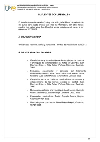 UNIVERSIDAD NACIONAL ABIERTA Y A DISTANCIA – UNAD
Escuela de Ciencias Agrícolas, Pecuarias y del Medio Ambiente
Protocolo de prácticas de la Escuela – versión 2010
23
11. FUENTES DOCUMENTALES
El estudiante cuenta con el módulo y una bibliografía Básica para el estudio
del curso pero puede ampliar aún más la información, con otros textos
escritos que tratan sobre los diferentes temas tratados en el curso, o por
consulta a INTERNET.
A. BIBLIOGRAFÍA BÁSICA
-Universidad Nacional Abierta y a Distancia. Modulo de Poscosecha, Julio 2013.
B. BIBLIOGRAFIA COMPLEMENTARIA
- Caracterización y Normalización de los recipientes de cosecha
y empaques de comercialización de frutas en Colombia. Juan
Mauricio Rojas – Aída Esther Peñuela.Chinchina, Cenicafé,
2005
- Evaluación experimental y comercial del tratamiento
cuarentenario con frío en la Calidad de Uchuva, Maria Cristina
Chaparro- Aida esther Peñuela M. Chinchina, Cenicafé 2005
- Caracterización de los productos Hortofrutícolas colombianos y
establecimiento de las normas técnicas de calidad. Juan
Mauricio Rojas – Aída Esther Peñuela.Chinchina, Cenicafé,
2004
- Refrigeración aplicada a la industria de los alimentos. Salomón
Gómez casteblanco, Bucaramanga, Colombia, UNAD 2005
- Poscosecha Hortofrutícola. Daniel Gonzalo Forero, Bogotá,
ColombiaUNAD, 2002
- Microbiología de poscosecha. Daniel Forero.Bogotá, Colombia,
UNAD, 2001
 