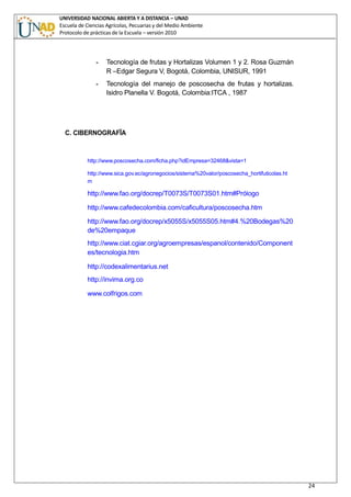 UNIVERSIDAD NACIONAL ABIERTA Y A DISTANCIA – UNAD
Escuela de Ciencias Agrícolas, Pecuarias y del Medio Ambiente
Protocolo de prácticas de la Escuela – versión 2010
24
- Tecnología de frutas y Hortalizas Volumen 1 y 2. Rosa Guzmán
R –Edgar Segura V, Bogotá, Colombia, UNISUR, 1991
- Tecnología del manejo de poscosecha de frutas y hortalizas.
Isidro Planella V. Bogotá, Colombia:ITCA , 1987
C. CIBERNOGRAFÏA
http://www.poscosecha.com/ficha.php?idEmpresa=32468&vista=1
http://www.sica.gov.ec/agronegocios/sistema%20valor/poscosecha_hortifuticolas.ht
m
http://www.fao.org/docrep/T0073S/T0073S01.htm#Prólogo
http://www.cafedecolombia.com/caficultura/poscosecha.htm
 http://www.fao.org/docrep/x5055S/x5055S05.htm#4.%20Bodegas%20
de%20empaque
 http://www.ciat.cgiar.org/agroempresas/espanol/contenido/Component
es/tecnologia.htm
 http://codexalimentarius.net
 http://invima.org.co
 www.colfrigos.com
 