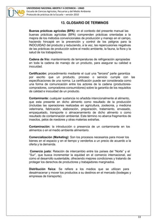 UNIVERSIDAD NACIONAL ABIERTA Y A DISTANCIA – UNAD
Escuela de Ciencias Agrícolas, Pecuarias y del Medio Ambiente
Protocolo de prácticas de la Escuela – versión 2010
33
13. GLOSARIO DE TERMINOS
Buenas prácticas agrícolas (BPA): en el contexto del presente manual las
buenas prácticas agrícolas (BPA) comprenden prácticas orientadas a la
mejora de los métodos convencionales de producción y manejo en el campo,
haciendo hincapié en la prevención y control de los peligros para la
INOCUIDAD del producto y reduciendo, a la vez, las repercusiones negativas
de las prácticas de producción sobre el medio ambiente, la fauna, la flora y la
salud de los trabajadores.
Cadena de frío: mantenimiento de temperaturas de refrigeración apropiadas
en toda la cadena de manejo de un producto, para asegurar su calidad e
inocuidad.
Certificación: procedimiento mediante el cual una "tercera" parte garantiza
por escrito que un producto, proceso o servicio cumple con las
especificaciones de una norma. La certificación puede ser considerada como
una forma de comunicación entre los actores de la cadena (productores-
compradores, compradores-consumidores) sobre la garantía de los requisitos
de calidad e inocuidad de un producto.
Contaminante: cualquier sustancia no añadida intencionalmente al alimento,
que esta presente en dicho alimento como resultado de la producción
(incluidas las operaciones realizadas en agricultura, zootecnia, y medicina
veterinaria, fabricación, elaboración, preparación, tratamiento, envasado,
empaquetado, transporte o almacenamiento de dicho alimento o como
resultado de contaminación ambiental. Este término no abarca fragmentos de
insectos, pelos de roedores y otras materias extrañas.
Contaminación: la introducción o presencia de un contaminante en los
alimentos o en el medio ambiente alimentario.
Comercialización (Marketing): Son los procesos necesarios para mover los
bienes en el espacio y en el tiempo y venderlos a un precio de acuerdo a la
oferta y la demanda.
Comercio justo: Relación de intercambio entre los países del “Norte” y el
“Sur”, que busca incrementar la equidad en el comercio internacional, así
como el desarrollo sustentable, ofreciendo mejores condiciones y tratando de
proteger los derechos de productores y trabajadores marginados.
Distribución física: Se refiere a los medios que se utilizan para
desalmacenar y mover los productos a su destinos en el mercado (bodegas y
empresas de transporte).
 