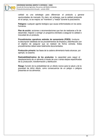 UNIVERSIDAD NACIONAL ABIERTA Y A DISTANCIA – UNAD
Escuela de Ciencias Agrícolas, Pecuarias y del Medio Ambiente
Protocolo de prácticas de la Escuela – versión 2010
35
calidad es una estrategia para diferenciar el producto y generar
oportunidades de mercado. Es claro, sin embargo, que la calidad producida
en el campo, no se mejora: se "mantiene" y "realza" durante la poscosecha.
Patógeno: cualquier agente biológico que causa enfermedades en los seres
humanos.
Plan de acción: acciones o recomendaciones que han de realizarse a fin de
desarrollar, mejorar o corregir un programa orientado a asegurar la calidad e
inocuidad de un producto.
Procedimientos operativos estándar de saneamiento (POES): involucra
la descripción detallada de los procedimientos de limpieza y desinfección con
el objetivo de asegurar que se realizan de forma correcta. Estos
procedimientos deben estar totalmente documentados.
Producción primaria: las fases de la cadena alimentaría hasta alcanzar, por
ejemplo, la cosecha.
Rastreabilidad/rastreo de los productos: la capacidad para seguir el
desplazamiento de un alimento a través de una o varias etapas especificadas
de su producción, transformación y distribución.
Riesgo: función de la probabilidad de un efecto nocivo para la salud y de la
gravedad de dicho efecto, como consecuencia de un peligro o peligros
presentes en los alimentos.
 