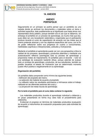 UNIVERSIDAD NACIONAL ABIERTA Y A DISTANCIA – UNAD
Escuela de Ciencias Agrícolas, Pecuarias y del Medio Ambiente
Protocolo de prácticas de la Escuela – versión 2010
36
14. ANEXOS
ANEXO1
PORTAFOLIO
Seguramente en un principio se podría pensar que un portafolio es una
carpeta donde se archivan los documentos y materiales sobre un tema o
actividad específica, éste posiblemente es el significado que hasta ahora nos
representaba dicha palabra, porque también era el uso que le dábamos, sin
embargo el portafolio en un proceso de aprendizaje, es mucho más que eso,
pues debe ser una recopilación sistemática y organizada que el participante
produce durante el curso de capacitación de acuerdo con las metas que el
mismo pretende alcanzar y con los objetivos específicos del curso, con el fin
de poder reflexionar sobre sus progresos en cuanto a conocimientos,
habilidades cognitivas e interpersonales, actitudes y motivaciones.
Mediante el portafolio el aprendiente puede ver con una perspectiva crítica la
calidad de los procesos, aprendizajes y productos obtenidos y mediante una
autoevaluación reflexiva autorregular todo su proceso de aprendizaje y
proponerse metas de mejoramiento. El portafolio para el docente - tutor es
una estrategia de evaluación bastante eficaz, porque además de evaluar
todo un proceso de aprendizaje y productos, de sus estudiantes, también es
posible visualizar el estado de motivación que en determinado momento
puede influir positiva o negativamente en su aprendizaje.
Organización del portafolio:
Un portafolio debe comprender como mínimo las siguientes tareas:
- Definición del propósito del mismo.
- La selección del material de acuerdo al propósito
- La reflexión sobre los resultados extrínsecos e intrínsecos sobre el trabajo
realizado en las diferentes sesiones del curso y
- La proyección de metas futuras de aprendizaje.
Por lo tanto el portafolio para el curso debe contener lo siguiente:
Los materiales producidos durante el aprendizaje individual a distancia y
en grupo presentando en forma muy clara todo el procedimiento para
obtenerlos.
Evidenciar el progreso en términos de materiales producidos (evaluación
de acuerdo a instrumentos de evaluación propuestos para cada actividad de
aprendizaje)
 