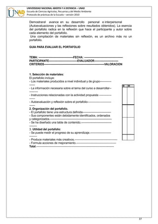 UNIVERSIDAD NACIONAL ABIERTA Y A DISTANCIA – UNAD
Escuela de Ciencias Agrícolas, Pecuarias y del Medio Ambiente
Protocolo de prácticas de la Escuela – versión 2010
37
Demostrarel avance en su desarrollo personal e interpersonal
(Autoevaluaciones y las reflexiones sobre resultados obtenidos). La esencia
del portafolio radica en la reflexión que hace el participante y autor sobre
cada elemento del portafolio.
Una compilación de materiales sin reflexión, es un archivo más no un
portafolio.
GUIA PARA EVALUAR EL PORTAFOLIO
TEMA: ---------------------------------------FECHA: -------------------------------------------
PARTICIPANTE--------------------------------EVALUADOR---------------------------
CRITERIOS--------------------------------------------------------------------VALORACION
1. Selección de materiales:
El portafolio incluye:
- Los materiales producidos a nivel individual y de grupo------------
------
- La información necesaria sobre el tema del curso a desarrollar--
---------
- Instrucciones relacionadas con la actividad propuesta -------------
------
- Autoevaluación y reflexión sobre el portafolio-------------------------
------
2. Organización del portafolio.
- El portafolio tiene una estructura definida------------------------------
- Sus componentes están debidamente identificados, ordenados
y categorizados.-----------------------------------------------------------------
- Se ha diseñado una tabla de contenido.--------------------------------
--------
3. Utilidad del portafolio:
- Se puede medir el progreso de su aprendizaje.----------------------
--------
- Produce materiales más creativos.---------------------------------------------
- Formula acciones de mejoramiento.------------------------------------------
Total.----------------------------------------------------------------------------------
 