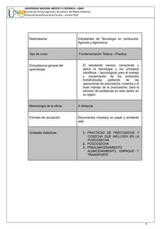 UNIVERSIDAD NACIONAL ABIERTA Y A DISTANCIA – UNAD
Escuela de Ciencias Agrícolas, Pecuarias y del Medio Ambiente
Protocolo de prácticas de la Escuela – versión 2010
4
Destinatarios Estudiantes de Tecnología en producción
Agrícola y Agronomía
Tipo de curso Fundamentación Teórica – Practica
Competencia general del
aprendizaje
El estudiante conoce, comprende y
aplica la tecnología y los principios
científicos – tecnológicos para el manejo
y conservación de los productos
hortofrutícolas partiendo de las
operaciones de precosecha, cosecha y el
buen manejo de la poscosecha, para la
solución de problemas en este sector en
su región.
Metodología de la oferta A distancia
Formato de circulación Documentos impresos en papel y ambiente
web
Unidades didácticas 1. PRACTICAS DE PRECOSECHA Y
COSECHA QUE INFLUYEN EN LA
POSCOSECHA
2. POSCOSECHA
3. PREALMACENAMIENTO,
ALMACENAMIENTO, EMPAQUE Y
TRANSPORTE
 