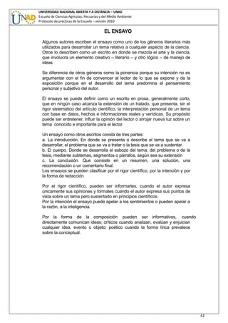 UNIVERSIDAD NACIONAL ABIERTA Y A DISTANCIA – UNAD
Escuela de Ciencias Agrícolas, Pecuarias y del Medio Ambiente
Protocolo de prácticas de la Escuela – versión 2010
42
EL ENSAYO
Algunos autores escriben el ensayo como uno de los géneros literarios más
utilizados para desarrollar un tema relativo a cualquier aspecto de la ciencia.
Otros lo describen como un escrito en donde se mezcla el arte y la ciencia,
que involucra un elemento creativo – literario – y otro lógico – de manejo de
ideas.
Se diferencia de otros géneros como la ponencia porque su intención no es
argumentar con el fin de convencer al lector de lo que se expone y de la
exposición porque en el desarrollo del tema predomina el pensamiento
personal y subjetivo del autor.
El ensayo se puede definir como un escrito en prosa, generalmente corto,
que en ningún caso alcanza la extensión de un tratado, que presenta, sin el
rigor sistemático del artículo científico, la interpretación personal de un tema
con base en datos, hechos e informaciones reales y verídicas. Su propósito
puede ser entretener, influir la opinión del lector o arrojar nueva luz sobre un
tema conocido e importante para el lector.
Un ensayo como otros escritos consta de tres partes:
a. La introducción. En donde se presenta o describe el tema que se va a
desarrollar, el problema que se va a tratar o la tesis que se va a sustentar.
b. El cuerpo. Donde se desarrolla el esbozo del tema, del problema o de la
tesis, mediante subtemas, segmentos o párrafos, según sea su extensión
c. La conclusión. Que consiste en un resumen, una solución, una
recomendación o un comentario final.
Los ensayos se pueden clasificar por el rigor científico, por la intención y por
la forma de redacción.
Por el rigor científico, pueden ser informarles, cuando el autor expresa
únicamente sus opiniones y formales cuando el autor expresa sus puntos de
vista sobre un tema pero sustentado en principios científicos.
Por la intención el ensayo puede apelar a los sentimientos o pueden apelar a
la razón, a la inteligencia.
Por la forma de la composición pueden ser informativos, cuando
directamente comunican ideas; críticos cuando analizan, evalúan y enjuician
cualquier idea, evento u objeto; poético cuando la forma lírica prevalece
sobre la conceptual.
 