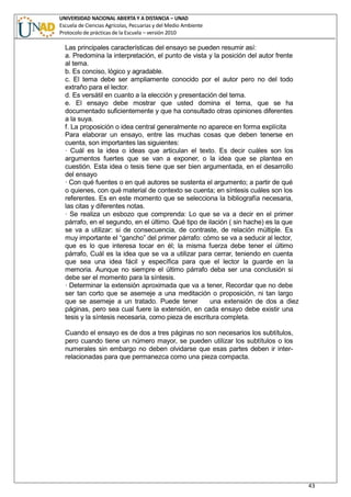 UNIVERSIDAD NACIONAL ABIERTA Y A DISTANCIA – UNAD
Escuela de Ciencias Agrícolas, Pecuarias y del Medio Ambiente
Protocolo de prácticas de la Escuela – versión 2010
43
Las principales características del ensayo se pueden resumir así:
a. Predomina la interpretación, el punto de vista y la posición del autor frente
al tema.
b. Es conciso, lógico y agradable.
c. El tema debe ser ampliamente conocido por el autor pero no del todo
extraño para el lector.
d. Es versátil en cuanto a la elección y presentación del tema.
e. El ensayo debe mostrar que usted domina el tema, que se ha
documentado suficientemente y que ha consultado otras opiniones diferentes
a la suya.
f. La proposición o idea central generalmente no aparece en forma explícita
Para elaborar un ensayo, entre las muchas cosas que deben tenerse en
cuenta, son importantes las siguientes:
· Cuál es la idea o ideas que articulan el texto. Es decir cuáles son los
argumentos fuertes que se van a exponer, o la idea que se plantea en
cuestión. Esta idea o tesis tiene que ser bien argumentada, en el desarrollo
del ensayo
· Con qué fuentes o en qué autores se sustenta el argumento; a partir de qué
o quienes, con qué material de contexto se cuenta; en síntesis cuáles son los
referentes. Es en este momento que se selecciona la bibliografía necesaria,
las citas y diferentes notas.
· Se realiza un esbozo que comprenda: Lo que se va a decir en el primer
párrafo, en el segundo, en el último. Qué tipo de ilación ( sin hache) es la que
se va a utilizar: si de consecuencia, de contraste, de relación múltiple. Es
muy importante el “gancho” del primer párrafo: cómo se va a seducir al lector,
que es lo que interesa tocar en él; la misma fuerza debe tener el último
párrafo, Cuál es la idea que se va a utilizar para cerrar, teniendo en cuenta
que sea una idea fácil y específica para que el lector la guarde en la
memoria. Aunque no siempre el último párrafo deba ser una conclusión si
debe ser el momento para la síntesis.
· Determinar la extensión aproximada que va a tener, Recordar que no debe
ser tan corto que se asemeje a una meditación o proposición, ni tan largo
que se asemeje a un tratado. Puede tener una extensión de dos a diez
páginas, pero sea cual fuere la extensión, en cada ensayo debe existir una
tesis y la síntesis necesaria, como pieza de escritura completa.
Cuando el ensayo es de dos a tres páginas no son necesarios los subtítulos,
pero cuando tiene un número mayor, se pueden utilizar los subtítulos o los
numerales sin embargo no deben olvidarse que esas partes deben ir inter-
relacionadas para que permanezca como una pieza compacta.
 
