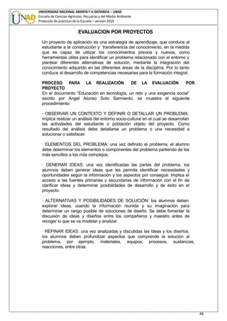 UNIVERSIDAD NACIONAL ABIERTA Y A DISTANCIA – UNAD
Escuela de Ciencias Agrícolas, Pecuarias y del Medio Ambiente
Protocolo de prácticas de la Escuela – versión 2010
46
EVALUACION POR PROYECTOS
Un proyecto de aplicación es una estrategia de aprendizaje, que conduce al
estudiante a la construcción y transferencia del conocimiento, en la medida
que es capaz de utilizar los conocimientos previos y nuevos, como
herramientas útiles para identificar un problema relacionado con el entorno y
plantear diferentes alternativas de solución, mediante la integración del
conocimiento adquirido en las diferentes áreas de la disciplina. Por lo tanto
conduce al desarrollo de competencias necesarias para la formación integral.
PROCESO PARA LA REALIZACIÓN DE LA EVALUACIÓN POR
PROYECTO
En el documento “Educación en tecnología, un reto y una exigencia social”
escrito por Angel Alonso Soto Sarmiento, se muestra el siguiente
procedimiento:
· OBSERVAR UN CONTEXTO Y DEFINIR O DETALLAR UN PROBLEMA:
implica realizar un análisis del entorno socio-cultural en el cual se desarrollan
las actividades del estudiante o población objeto del proyecto. Como
resultado del análisis debe detallarse un problema o una necesidad a
solucionar o satisfacer.
· ELEMENTOS DEL PROBLEMA: una vez definido el problema, el alumno
debe determinar los elementos o componentes del problema partiendo de los
más sencillos a los más complejos.
· GENERAR IDEAS: una vez identificadas las partes del problema, los
alumnos deben generar ideas que les permita identificar necesidades y
oportunidades según la información y los aspectos por conseguir. Implica el
acceso a las fuentes primarias y secundarias de información con el fin de
clarificar ideas y determinar posibilidades de desarrollo y de éxito en el
proyecto.
· ALTERNATIVAS Y POSIBILIDADES DE SOLUCIÓN: los alumnos deben
explorar ideas, usando la información reunida y su imaginación para
determinar un rango posible de soluciones de diseño. Se debe fomentar la
discusión de ideas y diseños entre los compañeros y maestro antes de
recoger lo que se va modelar y analizar.
· REFINAR IDEAS: una vez analizadas y discutidas las ideas y los diseños,
los alumnos deben profundizar aspectos que comprende la solución al
problema, por ejemplo, materiales, equipos, procesos, sustancias,
reacciones, entre otras.
 