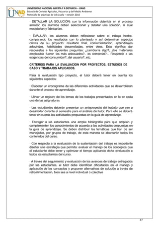 UNIVERSIDAD NACIONAL ABIERTA Y A DISTANCIA – UNAD
Escuela de Ciencias Agrícolas, Pecuarias y del Medio Ambiente
Protocolo de prácticas de la Escuela – versión 2010
47
· DETALLAR LA SOLUCIÓN: con la información obtenida en el proceso
anterior, los alumnos deben seleccionar y detallar una solución, la cual
modelarían y fabricarían.
· EVALUAR: los alumnos deben reflexionar sobre el trabajo hecho,
comparando los resultados con lo planteado y así determinar aspectos
claves de su proyecto: resultado final, comercialización, aprendizajes
adquiridos, habilidades desarrolladas, entre otros. Esto significa dar
respuestas a las siguientes preguntas: ¿cambiaría algo?, ¿los materiales
empleados fueron los más adecuados?.. es comercial?... Responde a las
exigencias del consumidor?..del usuario?..etc.
CRITERIOS PARA LA EVALUACION POR PROYECTOS, ESTUDIOS DE
CASO Y TRABAJOS APLICADOS.
Para la evaluación tipo proyecto, el tutor deberá tener en cuenta los
siguientes aspectos:
· Elaborar un cronograma de las diferentes actividades que se desarrollaran
durante el proceso de aprendizaje.
· Llevar un registro de los temas de los trabajos presentados en la en cada
una de las asignaturas
· Los estudiantes deberán presentar un anteproyecto del trabajo que van a
desarrollar durante el semestre para el análisis del tutor. Para ello se deberá
tener en cuenta las actividades propuestas en la guía de aprendizaje.
· Entregar a los estudiantes una amplia bibliografía para que amplíen y
complementen los conocimientos de acuerdo a las actividades propuestas en
la guía de aprendizaje. Se deben distribuir las temáticas que han de ser
manejadas, por grupos de trabajo, de esta manera se abarcarán todos los
contenidos del curso.
· Con respecto a la evaluación de la sustentación del trabajo es importante
diseñar una estrategia que permita: evaluar el manejo de los conceptos que
el estudiante debe tener y optimizar el tiempo aplicando dicha evaluación a
todos los estudiantes del curso.
· A través del seguimiento y evaluación de los avances de trabajo entregados
por los estudiantes, el tutor debe identificar dificultades en el manejo y
aplicación de los conceptos y proponer alternativas de solución a través de
retroalimentación, bien sea a nivel individual o colectivo
 