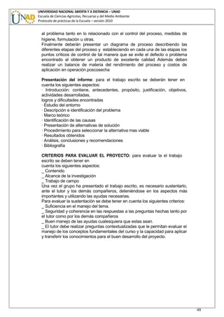 UNIVERSIDAD NACIONAL ABIERTA Y A DISTANCIA – UNAD
Escuela de Ciencias Agrícolas, Pecuarias y del Medio Ambiente
Protocolo de prácticas de la Escuela – versión 2010
49
al problema tanto en lo relacionado con el control del proceso, medidas de
higiene, formulación u otras.
Finalmente deberán presentar un diagrama de proceso describiendo las
diferentes etapas del proceso y estableciendo en cada una de las etapas los
puntos críticos de control de tal manera que se evite el defecto o problema
encontrado al obtener un producto de excelente calidad Además deben
realizar un balance de materia del rendimiento del proceso y costos de
aplicación en operación poscosecha
Presentación del informe: para el trabajo escrito se deberán tener en
cuenta los siguientes aspectos:
· Introducción: contiene, antecedentes, propósito, justificación, objetivos,
actividades desarrolladas,
logros y dificultades encontradas
· Estudio del entorno
· Descripción e identificación del problema
· Marco teórico
· Identificación de las causas
· Presentación de alternativas de solución
· Procedimiento para seleccionar la alternativa mas viable
· Resultados obtenidos
· Análisis, conclusiones y recomendaciones
· Bibliografía
CRITERIOS PARA EVALUAR EL PROYECTO: para evaluar la el trabajo
escrito se deben tener en
cuenta los siguientes aspectos:
_ Contenido
_ Alcance de la investigación
_ Trabajo de campo
Una vez el grupo ha presentado el trabajo escrito, es necesario sustentarlo,
ante el tutor y los demás compañeros, deteniéndose en los aspectos más
importantes y utilizando las ayudas necesarias.
Para evaluar la sustentación se debe tener en cuenta los siguientes criterios:
_ Suficiencia en el manejo del tema.
_ Seguridad y coherencia en las respuestas a las preguntas hechas tanto por
el tutor como por los demás compañeros
_ Buen manejo de las ayudas cualesquiera que estas sean.
_ El tutor debe realizar preguntas contextualizadas que le permitan evaluar el
manejo de los conceptos fundamentales del curso y la capacidad para aplicar
y transferir los conocimientos para el buen desarrollo del proyecto.
 