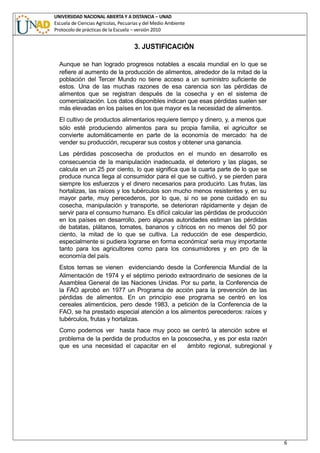 UNIVERSIDAD NACIONAL ABIERTA Y A DISTANCIA – UNAD
Escuela de Ciencias Agrícolas, Pecuarias y del Medio Ambiente
Protocolo de prácticas de la Escuela – versión 2010
6
3. JUSTIFICACIÓN
Aunque se han logrado progresos notables a escala mundial en lo que se
refiere al aumento de la producción de alimentos, alrededor de la mitad de la
población del Tercer Mundo no tiene acceso a un suministro suficiente de
estos. Una de las muchas razones de esa carencia son las pérdidas de
alimentos que se registran después de la cosecha y en el sistema de
comercialización. Los datos disponibles indican que esas pérdidas suelen ser
más elevadas en los países en los que mayor es la necesidad de alimentos.
El cultivo de productos alimentarios requiere tiempo y dinero, y, a menos que
sólo esté produciendo alimentos para su propia familia, el agricultor se
convierte automáticamente en parte de la economía de mercado: ha de
vender su producción, recuperar sus costos y obtener una ganancia.
Las pérdidas poscosecha de productos en el mundo en desarrollo es
consecuencia de la manipulación inadecuada, el deterioro y las plagas, se
calcula en un 25 por ciento, lo que significa que la cuarta parte de lo que se
produce nunca llega al consumidor para el que se cultivó, y se pierden para
siempre los esfuerzos y el dinero necesarios para producirlo. Las frutas, las
hortalizas, las raíces y los tubérculos son mucho menos resistentes y, en su
mayor parte, muy perecederos, por lo que, si no se pone cuidado en su
cosecha, manipulación y transporte, se deterioran rápidamente y dejan de
servir para el consumo humano. Es difícil calcular las pérdidas de producción
en los países en desarrollo, pero algunas autoridades estiman las pérdidas
de batatas, plátanos, tomates, bananos y cítricos en no menos del 50 por
ciento, la mitad de lo que se cultiva. La reducción de ese desperdicio,
especialmente si pudiera lograrse en forma económica' seria muy importante
tanto para los agricultores como para los consumidores y en pro de la
economía del país.
Estos temas se vienen evidenciando desde la Conferencia Mundial de la
Alimentación de 1974 y el séptimo periodo extraordinario de sesiones de la
Asamblea General de las Naciones Unidas. Por su parte, la Conferencia de
la FAO aprobó en 1977 un Programa de acción para la prevención de las
pérdidas de alimentos. En un principio ese programa se centró en los
cereales alimenticios, pero desde 1983, a petición de la Conferencia de la
FAO, se ha prestado especial atención a los alimentos perecederos: raíces y
tubérculos, frutas y hortalizas.
Como podemos ver hasta hace muy poco se centró la atención sobre el
problema de la perdida de productos en la poscosecha, y es por esta razón
que es una necesidad el capacitar en el ámbito regional, subregional y
 