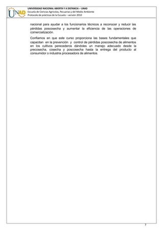UNIVERSIDAD NACIONAL ABIERTA Y A DISTANCIA – UNAD
Escuela de Ciencias Agrícolas, Pecuarias y del Medio Ambiente
Protocolo de prácticas de la Escuela – versión 2010
7
nacional para ayudar a los funcionarios técnicos a reconocer y reducir las
pérdidas poscosecha y aumentar la eficiencia de las operaciones de
comercialización.
Confiamos en que este curso proporciona las bases fundamentales que
capacitan en la prevención y control de pérdidas poscosecha de alimentos
en los cultivos perecederos dándoles un manejo adecuado desde la
precosecha, cosecha y poscosecha hasta la entrega del producto al
consumidor o industria procesadora de alimentos.
 