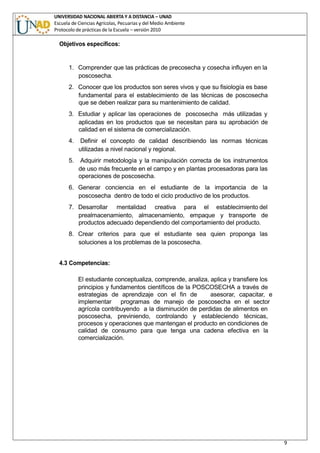 UNIVERSIDAD NACIONAL ABIERTA Y A DISTANCIA – UNAD
Escuela de Ciencias Agrícolas, Pecuarias y del Medio Ambiente
Protocolo de prácticas de la Escuela – versión 2010
9
Objetivos específicos:
1. Comprender que las prácticas de precosecha y cosecha influyen en la
poscosecha.
2. Conocer que los productos son seres vivos y que su fisiología es base
fundamental para el establecimiento de las técnicas de poscosecha
que se deben realizar para su mantenimiento de calidad.
3. Estudiar y aplicar las operaciones de poscosecha más utilizadas y
aplicadas en los productos que se necesitan para su aprobación de
calidad en el sistema de comercialización.
4. Definir el concepto de calidad describiendo las normas técnicas
utilizadas a nivel nacional y regional.
5. Adquirir metodología y la manipulación correcta de los instrumentos
de uso más frecuente en el campo y en plantas procesadoras para las
operaciones de poscosecha.
6. Generar conciencia en el estudiante de la importancia de la
poscosecha dentro de todo el ciclo productivo de los productos.
7. Desarrollar mentalidad creativa para el establecimiento del
prealmacenamiento, almacenamiento, empaque y transporte de
productos adecuado dependiendo del comportamiento del producto.
8. Crear criterios para que el estudiante sea quien proponga las
soluciones a los problemas de la poscosecha.
4.3 Competencias:
El estudiante conceptualiza, comprende, analiza, aplica y transfiere los
principios y fundamentos científicos de la POSCOSECHA a través de
estrategias de aprendizaje con el fin de asesorar, capacitar, e
implementar programas de manejo de poscosecha en el sector
agrícola contribuyendo a la disminución de perdidas de alimentos en
poscosecha, previniendo, controlando y estableciendo técnicas,
procesos y operaciones que mantengan el producto en condiciones de
calidad de consumo para que tenga una cadena efectiva en la
comercialización.
 