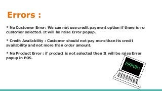 Errors :
* No Customer Error: We can not use credit payment option if there is no
customer selected. It will be raise Error popup.
* Credit Availability : Customer should not pay more than its credit
availability and not more than order amount.
* No Product Error : if product is not selected then It will be raise Error
popup in POS.
 