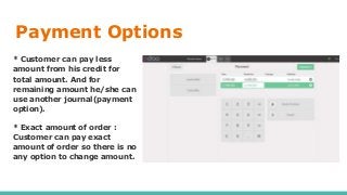 Payment Options
* Customer can pay less
amount from his credit for
total amount. And for
remaining amount he/she can
use another journal(payment
option).
* Exact amount of order :
Customer can pay exact
amount of order so there is no
any option to change amount.
 