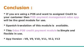 Conclusion :
* If you are using a POS and want to assigned Credit to
your customer then POS payment management odoo app
will be the good module for use.
* Spanish translation of this module is available.
* This Odoo POS credit payment module is Simple and
flexible in use.
* App Version : V8, V9, V10, V11, V12, V13
 