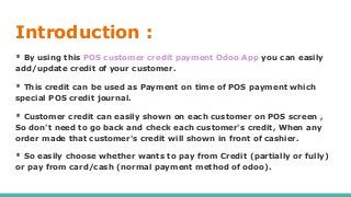 Introduction :
* By using this POS customer credit payment Odoo App you can easily
add/update credit of your customer.
* This credit can be used as Payment on time of POS payment which
special POS credit journal.
* Customer credit can easily shown on each customer on POS screen ,
So don't need to go back and check each customer's credit, When any
order made that customer's credit will shown in front of cashier.
* So easily choose whether wants to pay from Credit (partially or fully)
or pay from card/cash (normal payment method of odoo).
 
