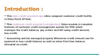 Introduction :
* This odoo credit payment app allow assigned customer credit facility
in Odoo Point Of Sale.
* This customer credit payment management Odoo module is complete
features of customer credit management system for POS which
manages the credit balance, pay orders and bill using credit amount,
buy credit.
* Accounting entries managed properly Whenever credit amount use for
payment or buy credit balance as well as when first time balance
allocated as credit.
 