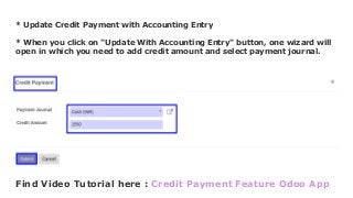 * Update Credit Payment with Accounting Entry
* When you click on "Update With Accounting Entry" button, one wizard will
open in which you need to add credit amount and select payment journal.
Find Video Tutorial here : Credit Payment Feature Odoo App
 