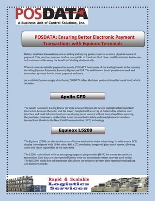 POSDATA: Ensuring Better Electronic Payment
Transactions with Equinox Terminals
Before, merchant transactions such as selling and buying goods, revolved on more physical modes of
payment. This practice, however is often susceptible to fraud and theft. Now, small to mid-size businesses
and customers alike enjoy the benefits of dealing electronically.
When it comes to reliable payment terminals, POSDATA hosts some of the leading brands in the industry
including Equinox Payments, formerly Hypercom USA. The well-known brand provides secured and
convenient systems for electronic payment and more.
As a reliable Equinox supply distributor, POSDATA offers the latest products from the brand itself, which
includes:

Apollo CFD
The Apollo Consumer-Facing Device (CFD) is a class of its own. Its design highlights that important
interaction between the seller and the buyer. Coupled with an array of features like intuitive user
interface and vivid full-color touch screen display, retail owners will not have a hard time securing
the purchase .Customers, on the other hand, can use their tablets and smartphones for wireless
transactions, thanks to the Near Field Communication (NFC) technology

Equinox L5200
The Equinox L5200 can also double as an effective medium for video advertising. Its wide screen LCD
display is configured with 18-bit color, 480 x 272 resolution, integrated glass touch screen, allowing
audio and video capabilities at the same time.
The L5200 is also fitted with an encrypting magnetic stripe reader (MSR) for a more secured card
transaction. Card data are encrypted efficiently with the automated systems on every card-swipe.
The full X509 public key infrastructure also allows the vendor to protect their systems from hacking
and malware attacks.

 