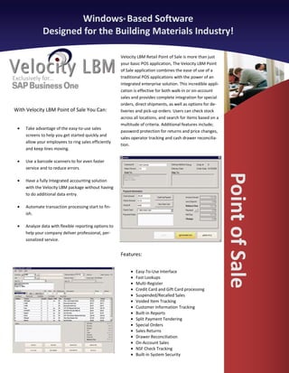 Windows® Based Software
               Designed for the Building Materials Industry!

                                                        Velocity LBM Retail Point of Sale is more than just
                                                        your basic POS application, The Velocity LBM Point
                                                        of Sale application combines the ease of use of a
Exclusively for...                                      traditional POS applications with the power of an
                                                        integrated enterprise solution. This incredible appli-
                                                        cation is effective for both walk-in or on-account
                                                        sales and provides complete integration for special
                                                        orders, direct shipments, as well as options for de-
With Velocity LBM Point of Sale You Can:                liveries and pick-up orders. Users can check stock
                                                        across all locations, and search for items based on a
                                                        multitude of criteria. Additional features include;
  •   Take advantage of the easy-to-use sales
                                                        password protection for returns and price changes,
      screens to help you get started quickly and
                                                        sales operator tracking and cash drawer reconcilia-
      allow your employees to ring sales efficiently
                                                        tion.
      and keep lines moving.

  •   Use a barcode scanners to for even faster
      service and to reduce errors.




                                                                                                                 Point of Sale
  •   Have a fully Integrated accounting solution
      with the Velocity LBM package without having
      to do additional data entry.

  •   Automate transaction processing start to fin-
      ish.

  •   Analyze data with flexible reporting options to
      help your company deliver professional, per-
      sonalized service.


                                                        Features:


                                                             •   Easy-To-Use Interface
                                                             •   Fast Lookups
                                                             •   Multi-Register
                                                             •   Credit Card and Gift Card processing
                                                             •   Suspended/Recalled Sales
                                                             •   Voided Item Tracking
                                                             •   Customer Information Tracking
                                                             •   Built-in Reports
                                                             •   Split Payment Tendering
                                                             •   Special Orders
                                                             •   Sales Returns
                                                             •   Drawer Reconciliation
                                                             •   On-Account Sales
                                                             •   NSF Check Tracking
                                                             •   Built-in System Security
 