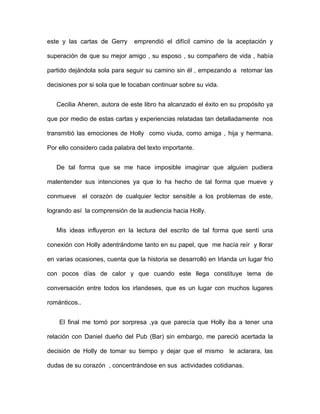 este y las cartas de Gerry     emprendió el difícil camino de la aceptación y

superación de que su mejor amigo , su esposo , su compañero de vida , había

partido dejándola sola para seguir su camino sin él , empezando a retomar las

decisiones por si sola que le tocaban continuar sobre su vida.


   Cecilia Aheren, autora de este libro ha alcanzado el éxito en su propósito ya

que por medio de estas cartas y experiencias relatadas tan detalladamente nos

transmitió las emociones de Holly como viuda, como amiga , hija y hermana.

Por ello considero cada palabra del texto importante.


   De tal forma que se me hace imposible imaginar que alguien pudiera

malentender sus intenciones ya que lo ha hecho de tal forma que mueve y

conmueve el corazón de cualquier lector sensible a los problemas de este,

logrando así la comprensión de la audiencia hacia Holly.


   Mis ideas influyeron en la lectura del escrito de tal forma que sentí una

conexión con Holly adentrándome tanto en su papel, que me hacía reír y llorar

en varias ocasiones, cuenta que la historia se desarrolló en Irlanda un lugar frio

con pocos días de calor y que cuando este llega constituye tema de

conversación entre todos los irlandeses, que es un lugar con muchos lugares

románticos..


    El final me tomó por sorpresa ,ya que parecía que Holly iba a tener una

relación con Daniel dueño del Pub (Bar) sin embargo, me pareció acertada la

decisión de Holly de tomar su tiempo y dejar que el mismo le aclarara, las

dudas de su corazón , concentrándose en sus actividades cotidianas.
 