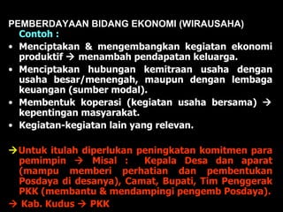 PEMBERDAYAAN BIDANG EKONOMI (WIRAUSAHA)  Contoh : Menciptakan & mengembangkan kegiatan ekonomi produktif    menambah pendapatan keluarga. Menciptakan hubungan kemitraan usaha dengan usaha besar/menengah, maupun dengan lembaga keuangan (sumber modal). Membentuk koperasi (kegiatan usaha bersama)    kepentingan masyarakat. Kegiatan-kegiatan lain yang relevan.  Untuk itulah diperlukan peningkatan komitmen para pemimpin    Misal :  Kepala Desa dan aparat (mampu memberi perhatian dan pembentukan Posdaya di desanya), Camat, Bupati, Tim Penggerak PKK (membantu & mendampingi pengemb Posdaya).    Kab. Kudus    PKK 