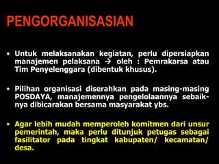 PENGORGANISASIAN Untuk melaksanakan kegiatan, perlu dipersiapkan manajemen pelaksana    oleh : Pemrakarsa atau Tim Penyelenggara (dibentuk khusus). Pilihan organisasi diserahkan pada masing-masing POSDAYA, manajemennya pengelolaannya sebaik-nya dibicarakan bersama masyarakat ybs. Agar lebih mudah memperoleh komitmen dari unsur pemerintah, maka perlu ditunjuk petugas sebagai fasilitator pada tingkat kabupaten/ kecamatan/ desa.  