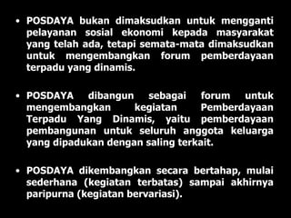 POSDAYA bukan dimaksudkan untuk mengganti pelayanan sosial ekonomi kepada masyarakat yang telah ada, tetapi semata-mata dimaksudkan untuk mengembangkan forum pemberdayaan terpadu yang dinamis. POSDAYA dibangun sebagai forum untuk mengembangkan kegiatan Pemberdayaan Terpadu Yang Dinamis, yaitu pemberdayaan pembangunan untuk seluruh anggota keluarga yang dipadukan dengan saling terkait.  POSDAYA dikembangkan secara bertahap, mulai sederhana (kegiatan terbatas) sampai akhirnya paripurna (kegiatan bervariasi). 