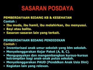 SASARAN POSDAYA PEMBERDAYAAN BIDANG KB & KESEHATAN  Contoh : Ibu muda, ibu hamil, ibu melahirkan, ibu menyusui. Bayi atau  balita.  Sasaran-sasaran lain yang terkait. PEMBERDAYAAN BIDANG PENDIDIKAN  Contoh : Inventarisasi anak umur sekolah yang blm sekolah. Menyelenggarakan Kejar Paket (A, B, C). Mengupayakan dan mengembangkan kursus-kursus ketrampilan bagi anak-anak putus sekolah. Menyelenggarakan PAUD (Penddkan Anak Usia Dini)  Kegiatan lain yang relevan. 