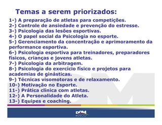 Temas a serem priorizados:
1-) A preparação de atletas para competições.
2-) Controle de ansiedade e prevenção do estresse.
3-) Psicologia das lesões esportivas.
4-) O papel social da Psicologia no esporte.
5-) Gerenciamento da concentração e aprimoramento da
performance esportiva.
6-) Psicologia esportiva para treinadores, preparadores
físicos, crianças e jovens atletas.
7-) Psicologia da arbitragem.
8-) Psicologia do exercício físico e projetos para
academias de ginásticas.
9-) Técnicas visomotoras e de relaxamento.
10-) Motivação no Esporte.
11-) Prática clínica com atletas.
12-) A Personalidade do Atleta.
13-) Equipes e coaching.
 