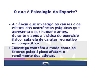O que é Psicologia do Esporte?


• A ciência que investiga as causas e os
  efeitos das ocorrências psíquicas que
  apresenta o ser humano antes,
  durante e após a prática do exercício
  físico, seja ele de caráter recreativo
  ou competitivo.
• Investiga também o modo como os
  fatores psicológicos afetam o
  rendimento dos atletas.
 