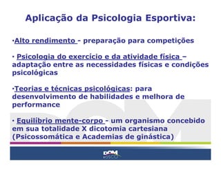 Aplicação da Psicologia Esportiva:

•Alto rendimento - preparação para competições

• Psicologia do exercício e da atividade física –
adaptação entre as necessidades físicas e condições
psicológicas

•Teorias e técnicas psicológicas: para
desenvolvimento de habilidades e melhora de
performance

• Equilíbrio mente-corpo - um organismo concebido
em sua totalidade X dicotomia cartesiana
(Psicossomática e Academias de ginástica)
 
