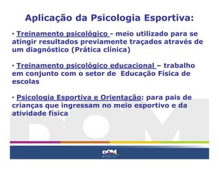 Aplicação da Psicologia Esportiva:
• Treinamento psicológico - meio utilizado para se
atingir resultados previamente traçados através de
um diagnóstico (Prática clínica)

• Treinamento psicológico educacional – trabalho
em conjunto com o setor de Educação Física de
escolas

• Psicologia Esportiva e Orientação: para pais de
crianças que ingressam no meio esportivo e da
atividade física
 