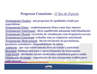 Progresso Consciente - O Tao do Esporte

Treinamento Técnico : um programa de qualidade criado por
especialistas
Treinamento Físico : condicionamento físico como base motora
Treinamento Nutricional : dieta equilibrada adequada individualmente
Treinamento Mental: exercícios de visualização com frequência correta
Treinamento Emocional: trabalho com as exigências emocionais
Treinamento Motivacional : Desenvolvimento da persistência,
paciência, constância e disponibilidade do atleta
Ambiente: que seja relativamente livre de tensão e ansiedade
Descanso: fundamental para o aproveitamento do treinamento
Vida Social : atividades sociais moderadas contribuem para a saúde
Otimização do tempo: organização de um cronograma realista para
cada situação
 