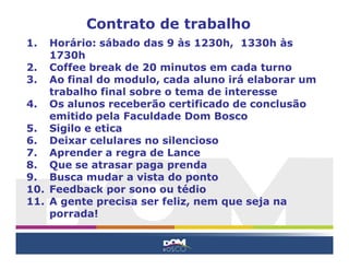 Contrato de trabalho
1.  Horário: sábado das 9 às 1230h, 1330h às
    1730h
2. Coffee break de 20 minutos em cada turno
3. Ao final do modulo, cada aluno irá elaborar um
    trabalho final sobre o tema de interesse
4. Os alunos receberão certificado de conclusão
    emitido pela Faculdade Dom Bosco
5. Sigilo e etica
6. Deixar celulares no silencioso
7. Aprender a regra de Lance
8. Que se atrasar paga prenda
9. Busca mudar a vista do ponto
10. Feedback por sono ou tédio
11. A gente precisa ser feliz, nem que seja na
    porrada!
 