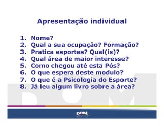 Apresentação individual

1.   Nome?
2.   Qual a sua ocupação? Formação?
3.   Pratica esportes? Qual(is)?
4.   Qual área de maior interesse?
5.   Como chegou até esta Pós?
6.   O que espera deste modulo?
7.   O que é a Psicologia do Esporte?
8.   Já leu algum livro sobre a área?
 