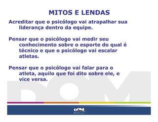 Acreditar que o psicólogo vai atrapalhar sua
liderança dentro da equipe.
Pensar que o psicólogo vai medir seu
conhecimento sobre o esporte do qual é
técnico e que o psicólogo vai escalar
atletas.
Pensar que o psicólogo vai falar para o
atleta, aquilo que foi dito sobre ele, e
vice versa.
MITOS E LENDAS
 