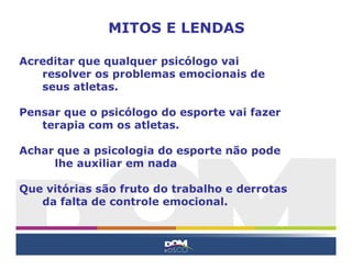 Acreditar que qualquer psicólogo vai
resolver os problemas emocionais de
seus atletas.
Pensar que o psicólogo do esporte vai fazer
terapia com os atletas.
Achar que a psicologia do esporte não pode
lhe auxiliar em nada
Que vitórias são fruto do trabalho e derrotas
da falta de controle emocional.
MITOS E LENDAS
 