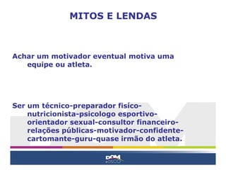 Achar um motivador eventual motiva uma
equipe ou atleta.
Ser um técnico-preparador fisíco-
nutricionista-psicologo esportivo-
orientador sexual-consultor financeiro-
relações públicas-motivador-confidente-
cartomante-guru-quase irmão do atleta.
MITOS E LENDAS
 