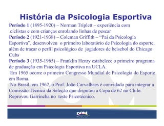 História da Psicologia Esportiva
Período 1 (1895-1920) – Norman Triplett – experiência com
ciclistas e com crianças enrolando linhas de pescar
Período 2 (1921-1938) – Coleman Griffith – “Pai da Psicologia
Esportiva”, desenvolveu o primeiro laboratório de Psicologia do esporte,
além de traçar o perfil psicológico de jogadores de beisebol do Chicago
Cubs
Período 3 (1935-1965) – Franklin Henry estabelece o primeiro programa
de graduação em Psicologia Esportiva na UCLA.
Em 1965 ocorre o primeiro Congresso Mundial de Psicologia do Esporte
em Roma.
No Brasil, em 1962, o Prof. João Carvalhaes é convidado para integrar a
Comissão Técnica da Seleção que disputou a Copa de 62 no Chile.
Reprovou Garrincha no teste Psicotécnico.
 