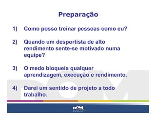 1) Como posso treinar pessoas como eu?
2) Quando um desportista de alto
rendimento sente-se motivado numa
equipe?
3) O medo bloqueia qualquer
aprendizagem, execução e rendimento.
4) Darei um sentido de projeto a todo
trabalho.
Preparação
 